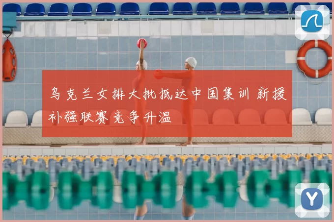 乌克兰女排大批抵达中国集训 新援补强联赛竞争升温
