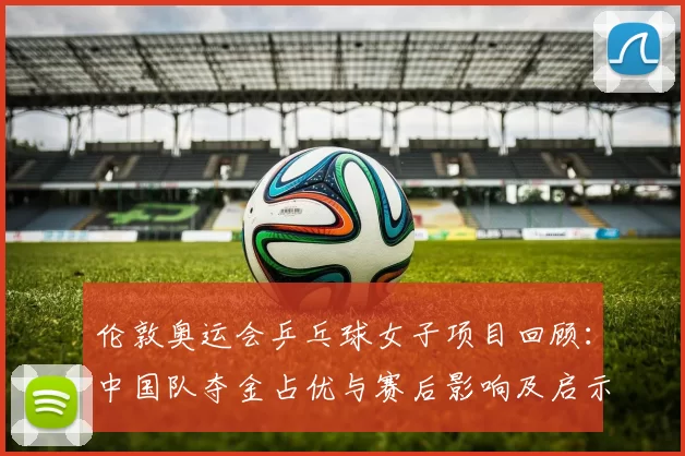 伦敦奥运会乒乓球女子项目回顾:中国队夺金占优与赛后影响及启示