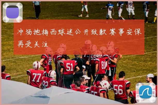 冲场抱梅西球迷公开致歉 赛事安保再受关注