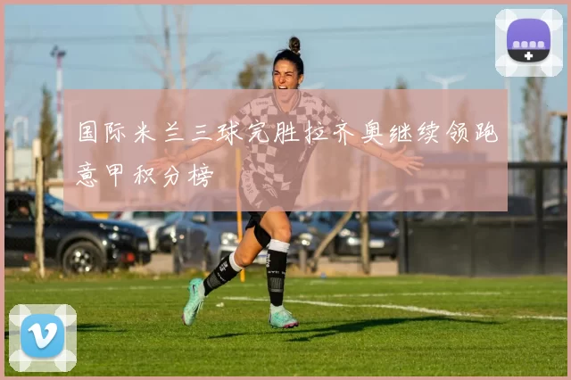 国际米兰三球完胜拉齐奥继续领跑意甲积分榜