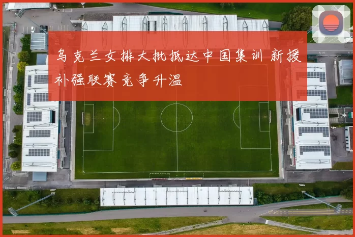 乌克兰女排大批抵达中国集训 新援补强联赛竞争升温