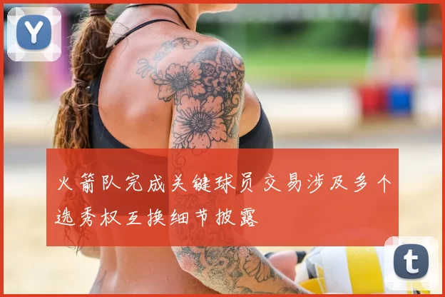 火箭队完成关键球员交易涉及多个选秀权互换细节披露