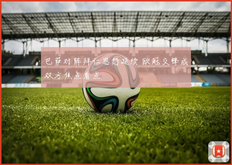 巴萨对阵拜仁恩怨延续 欧冠交锋成双方焦点看点