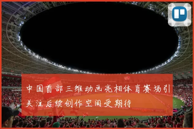 中国首部三维动画亮相体育赛场引关注后续创作空间受期待