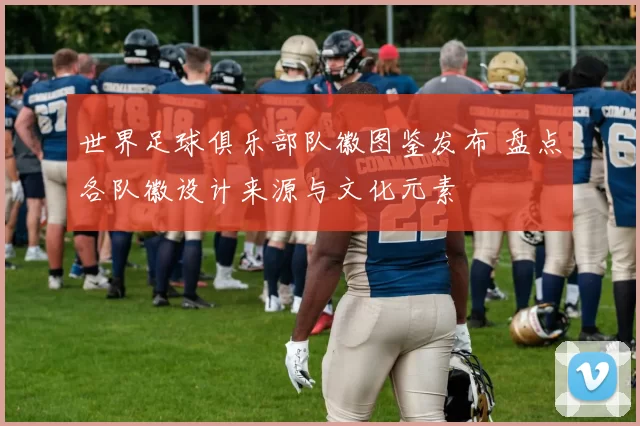 世界足球俱乐部队徽图鉴发布 盘点各队徽设计来源与文化元素