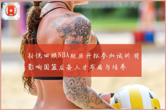 孙悦回顾NBA经历并拟参加试训 将影响国篮后备人才布局与培养