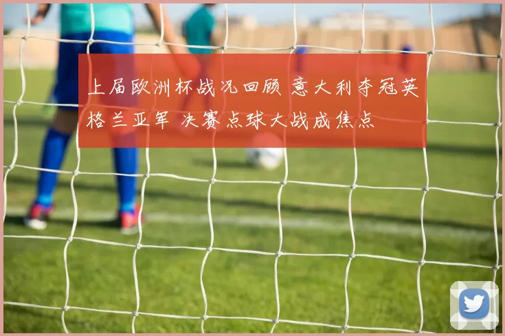 上届欧洲杯战况回顾 意大利夺冠英格兰亚军 决赛点球大战成焦点