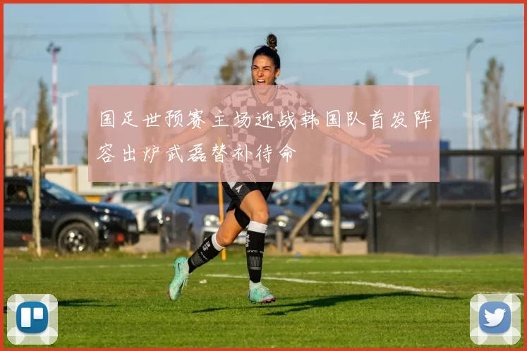 国足世预赛主场迎战韩国队首发阵容出炉武磊替补待命