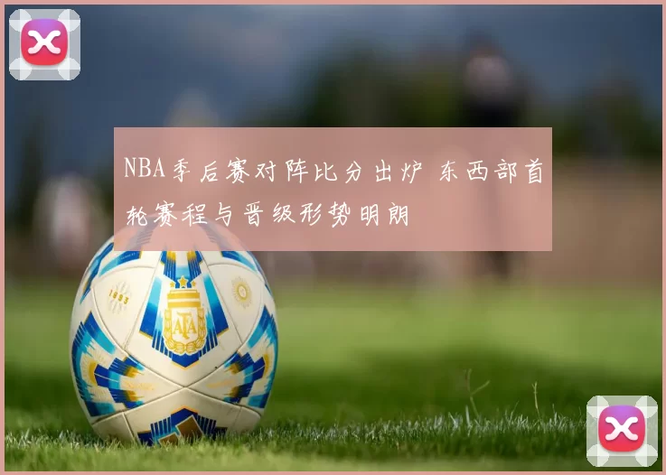 NBA季后赛对阵比分出炉 东西部首轮赛程与晋级形势明朗