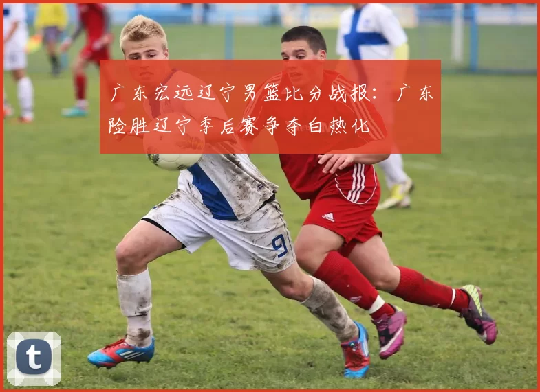 广东宏远辽宁男篮比分战报:广东险胜辽宁季后赛争夺白热化