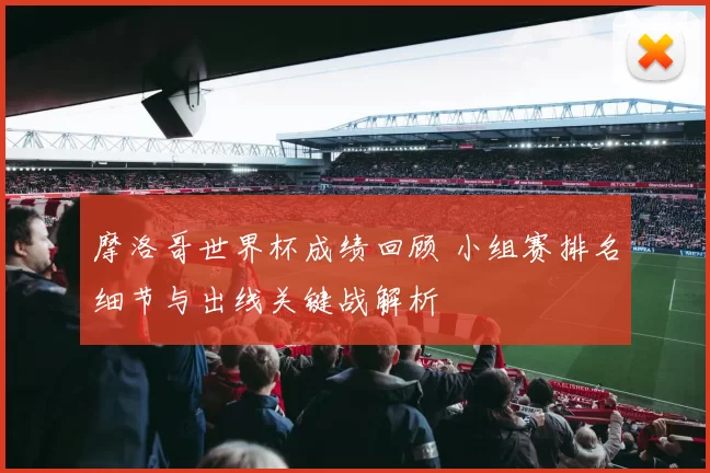 摩洛哥世界杯成绩回顾 小组赛排名细节与出线关键战解析