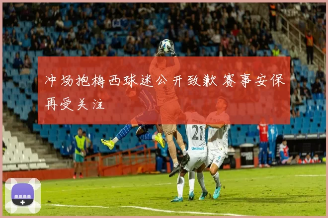 冲场抱梅西球迷公开致歉 赛事安保再受关注