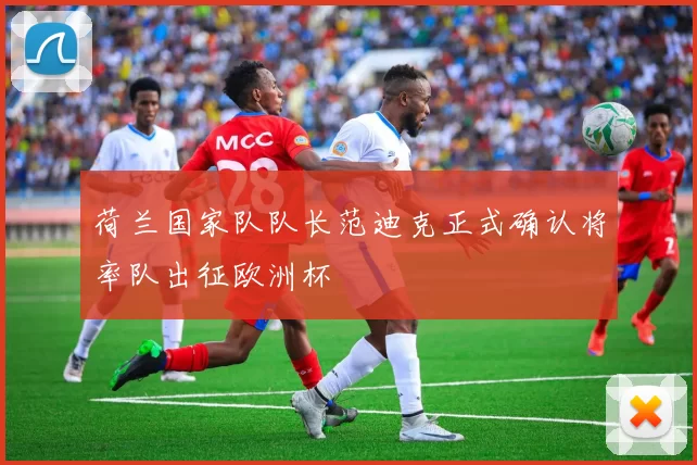 荷兰国家队队长范迪克正式确认将率队出征欧洲杯