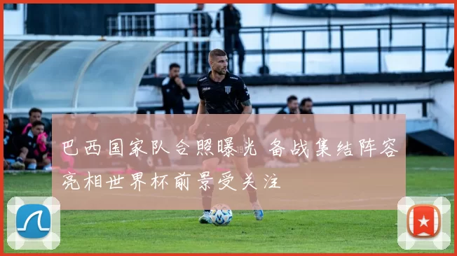 巴西国家队合照曝光 备战集结阵容亮相世界杯前景受关注