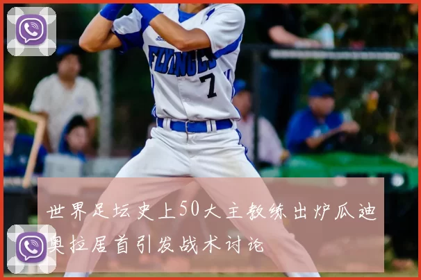 世界足坛史上50大主教练出炉瓜迪奥拉居首引发战术讨论