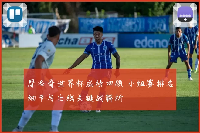 摩洛哥世界杯成绩回顾 小组赛排名细节与出线关键战解析