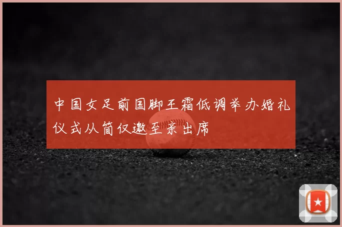 中国女足前国脚王霜低调举办婚礼仪式从简仅邀至亲出席