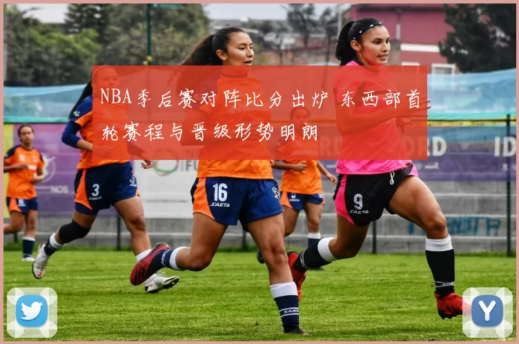 NBA季后赛对阵比分出炉 东西部首轮赛程与晋级形势明朗