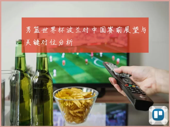 男篮世界杯波兰对中国赛前展望与关键对位分析