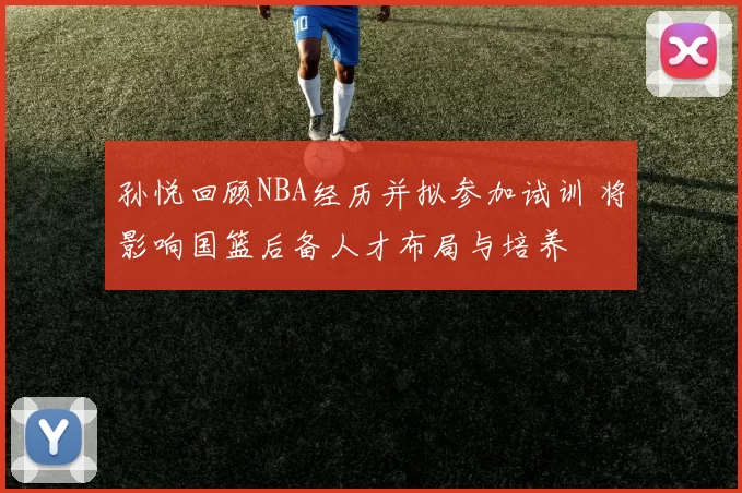 孙悦回顾NBA经历并拟参加试训 将影响国篮后备人才布局与培养