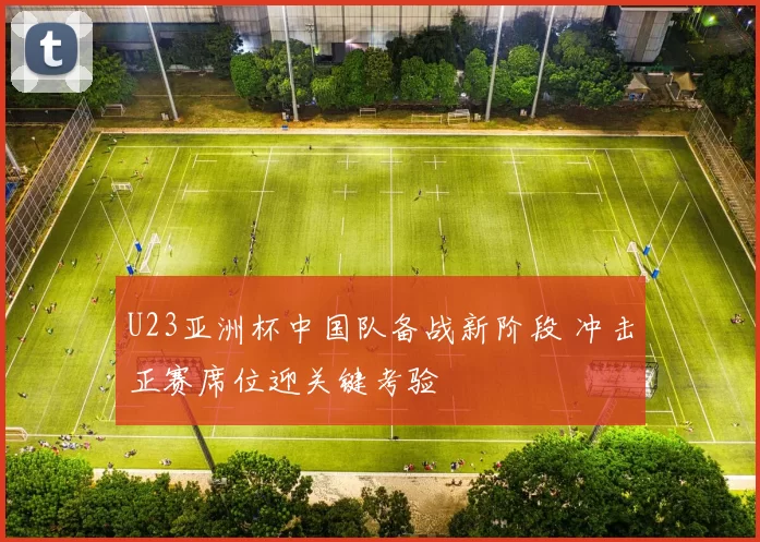 U23亚洲杯中国队备战新阶段 冲击正赛席位迎关键考验