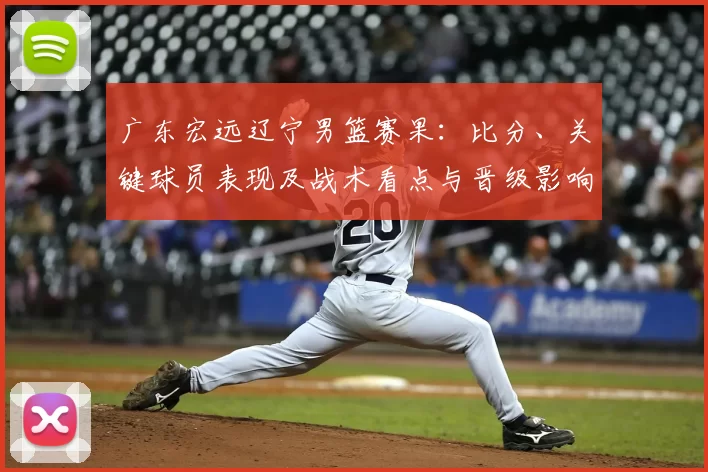 广东宏远辽宁男篮赛果：比分、关键球员表现及战术看点与晋级影响