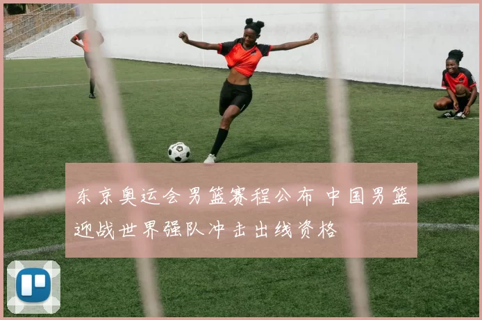 东京奥运会男篮赛程公布 中国男篮迎战世界强队冲击出线资格