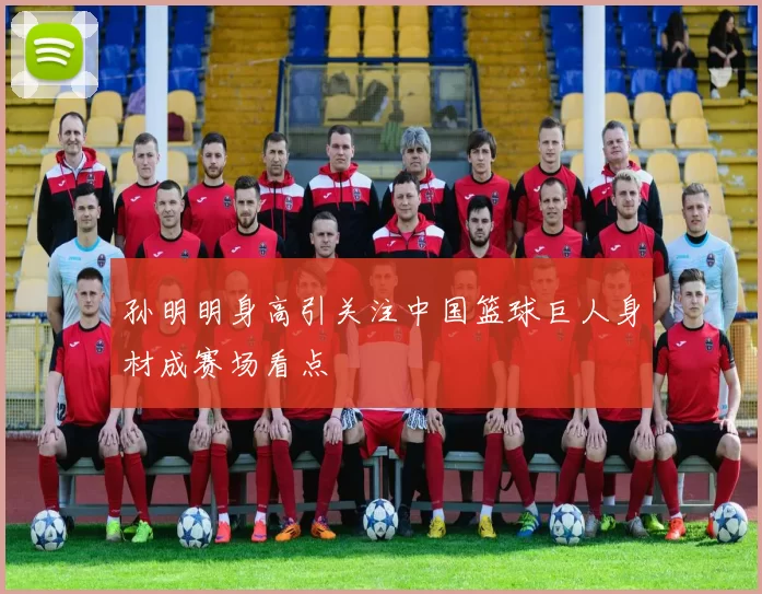 孙明明身高引关注中国篮球巨人身材成赛场看点