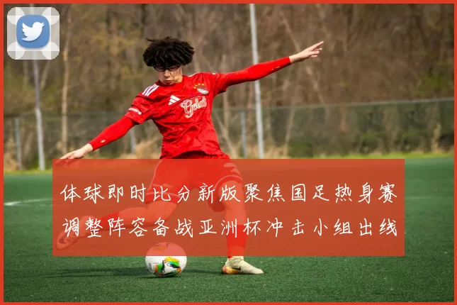 体球即时比分新版聚焦国足热身赛调整阵容备战亚洲杯冲击小组出线