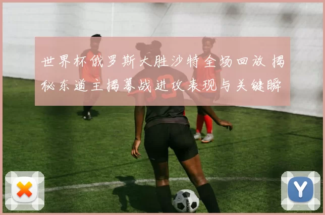 世界杯俄罗斯大胜沙特全场回放 揭秘东道主揭幕战进攻表现与关键瞬间