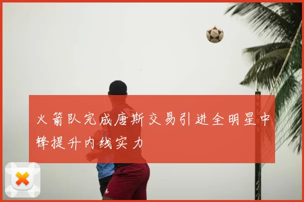 火箭队完成唐斯交易引进全明星中锋提升内线实力