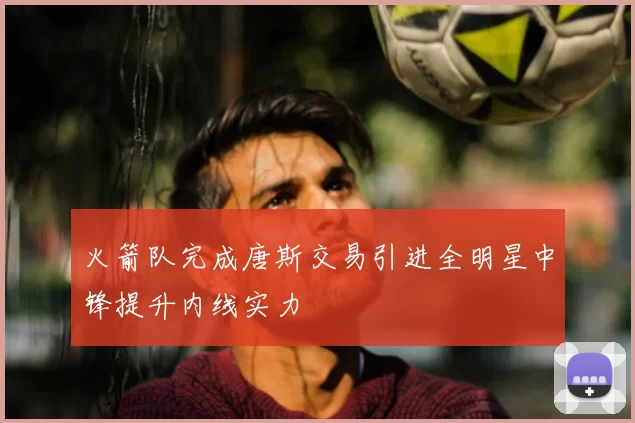 火箭队完成唐斯交易引进全明星中锋提升内线实力