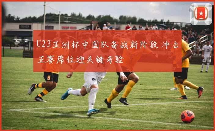 U23亚洲杯中国队备战新阶段 冲击正赛席位迎关键考验