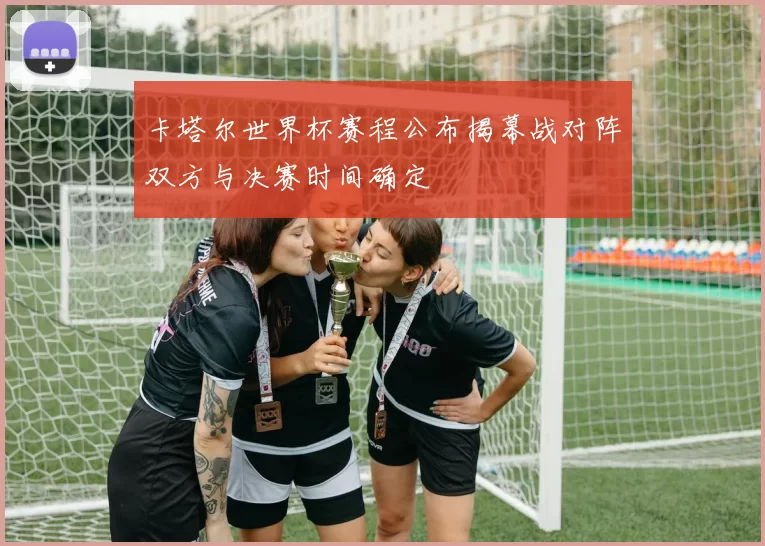 卡塔尔世界杯赛程公布揭幕战对阵双方与决赛时间确定
