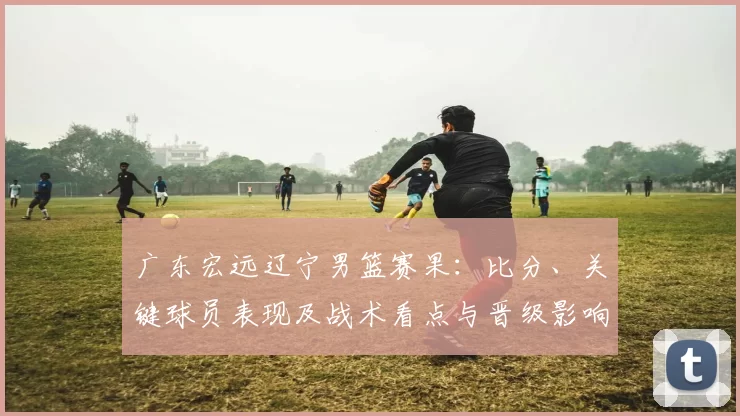 广东宏远辽宁男篮赛果:比分、关键球员表现及战术看点与晋级影响