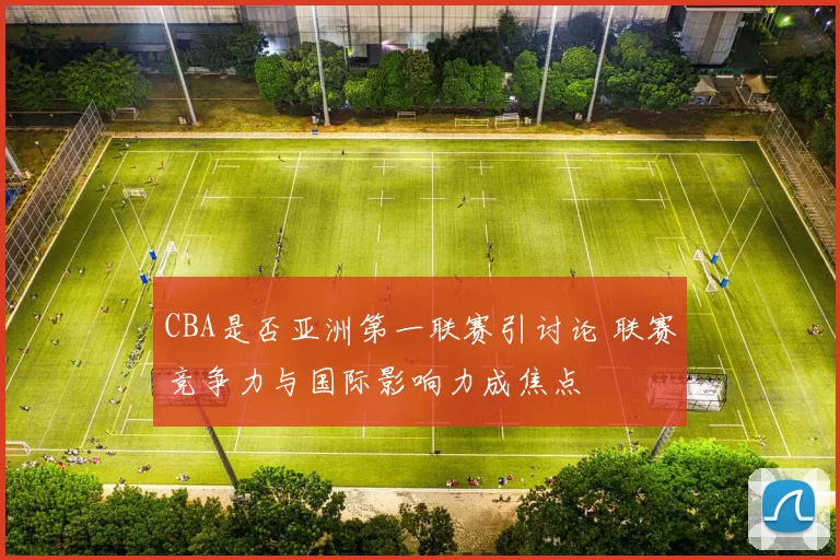 CBA是否亚洲第一联赛引讨论 联赛竞争力与国际影响力成焦点