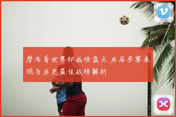 摩洛哥世界杯成绩盘点 历届参赛表现与历史最佳战绩解析